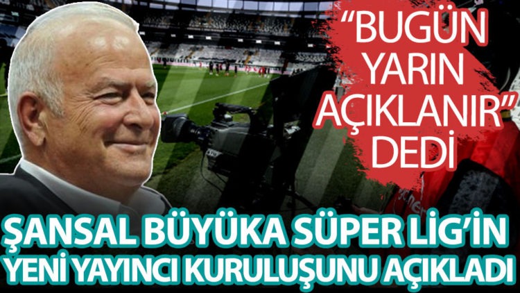 Şansal Büyüka, Süper Lig’in Yayıncı Kuruluşunu Duyurdu! Bugün Yarın Açıklanır Dedi
