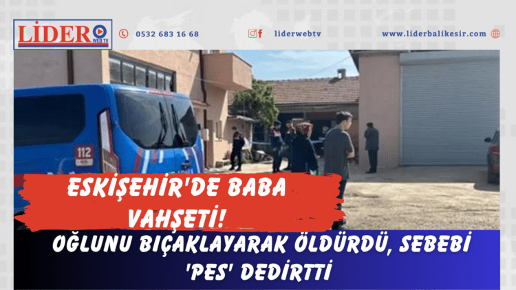 Eskişehir’de baba vahşeti! Oğlunu bıçaklayarak öldürdü, sebebi ‘pes’ dedirtti