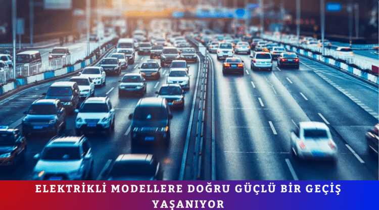 ELEKTRİKLİ MODELLERE DOĞRU GÜÇLÜ BİR GEÇİŞ YAŞANIYOR